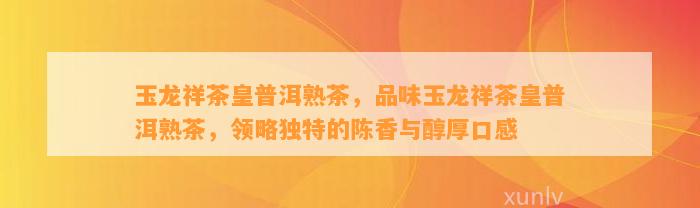 玉龙祥茶皇普洱熟茶，品味玉龙祥茶皇普洱熟茶，领略特别的陈香与醇厚口感