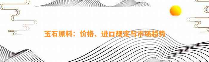 玉石原料：价格、进口规定与市场趋势