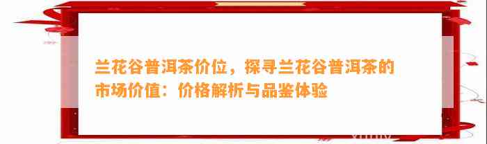 兰花谷普洱茶价位，探寻兰花谷普洱茶的市场价值：价格解析与品鉴体验