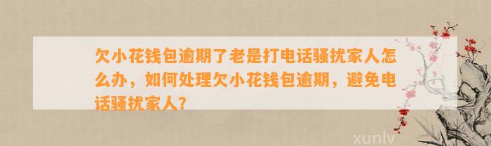 欠小花钱包逾期了老是打电话骚扰家人怎么办，如何处理欠小花钱包逾期，避免电话骚扰家人？