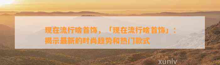 现在流行啥首饰，「现在流行啥首饰」：揭示最新的时尚趋势和热门款式