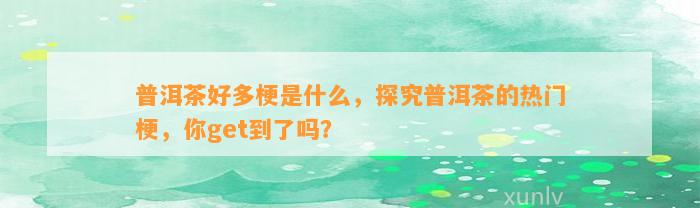 普洱茶好多梗是什么，探究普洱茶的热门梗，你get到了吗？