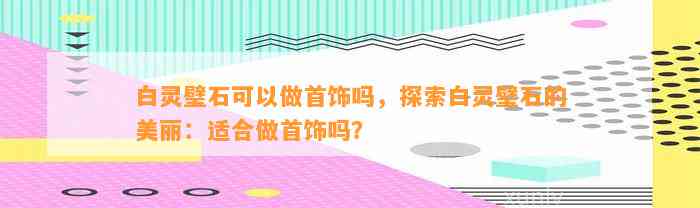 白灵璧石可以做首饰吗，探索白灵璧石的美丽：适合做首饰吗？