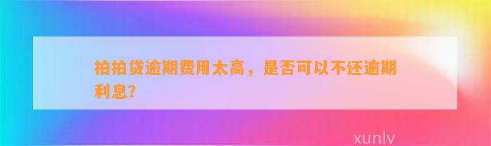 拍拍贷逾期费用太高，是否可以不还逾期利息？