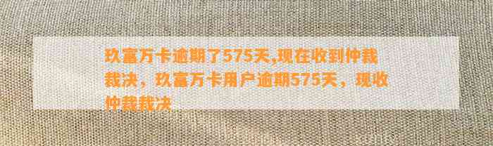 玖富万卡逾期了575天,现在收到仲裁裁决，玖富万卡用户逾期575天，现收仲裁裁决