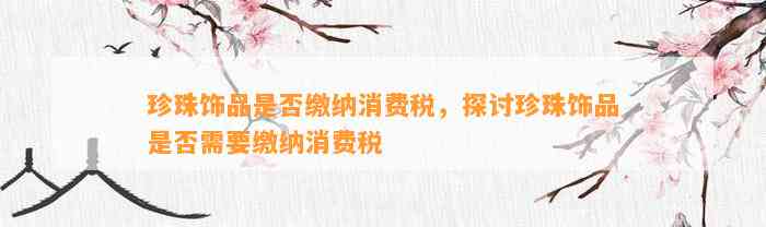 珍珠饰品是不是缴纳消费税，探讨珍珠饰品是不是需要缴纳消费税