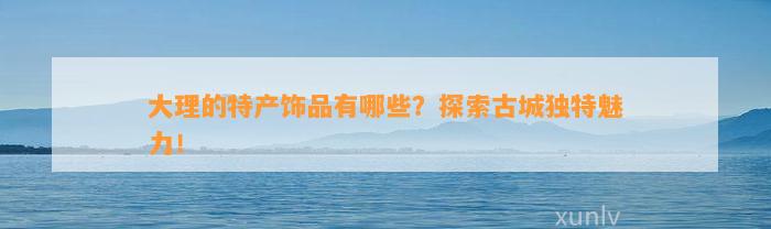 大理的特产饰品有哪些？探索古城特别魅力！