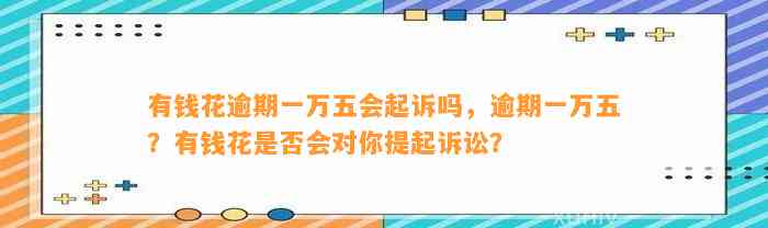 有钱花逾期一万五会起诉吗，逾期一万五？有钱花是否会对你提起诉讼？