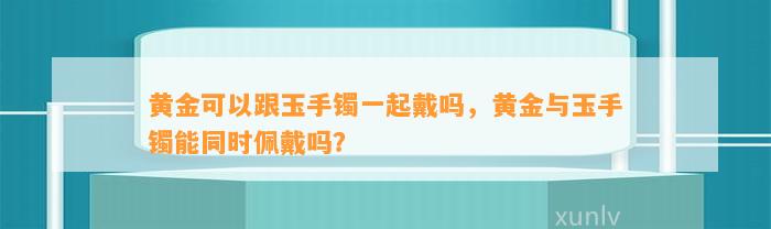 黄金可以跟玉手镯一起戴吗，黄金与玉手镯能同时佩戴吗？