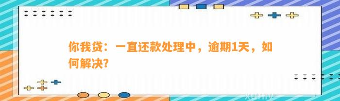 你我贷：一直还款处理中，逾期1天，如何解决？