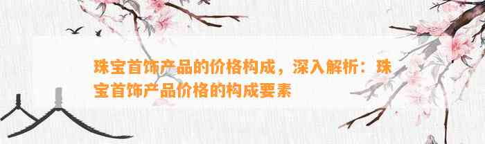 珠宝首饰产品的价格构成，深入解析：珠宝首饰产品价格的构成要素