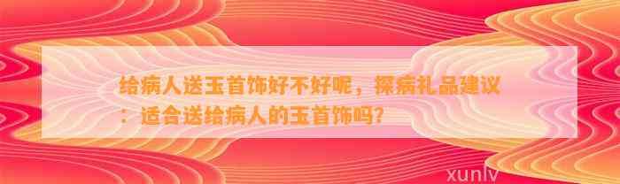 给病人送玉首饰好不好呢，探病礼品建议：适合送给病人的玉首饰吗？