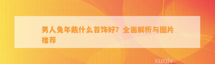 男人兔年戴什么首饰好？全面解析与图片推荐