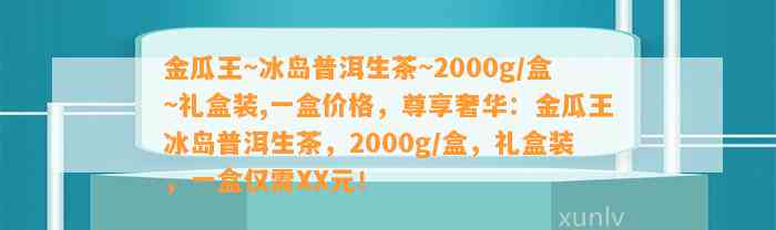 金瓜王~冰岛普洱生茶~2000g/盒~礼盒装,一盒价格，尊享奢华：金瓜王冰岛普洱生茶，2000g/盒，礼盒装，一盒仅需XX元！