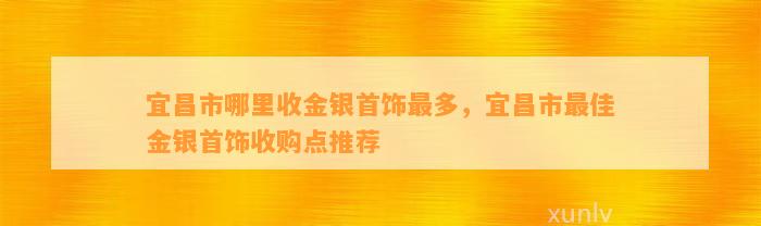 宜昌市哪里收金银首饰最多，宜昌市最佳金银首饰收购点推荐