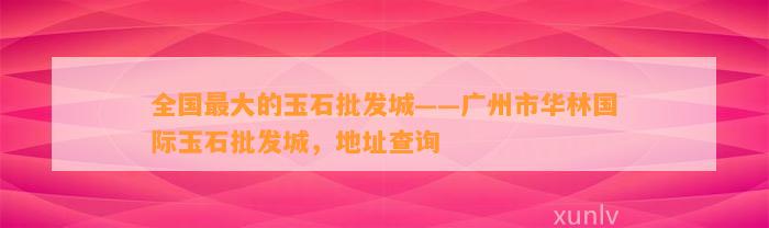 全国最大的玉石批发城——广州市华林国际玉石批发城，地址查询