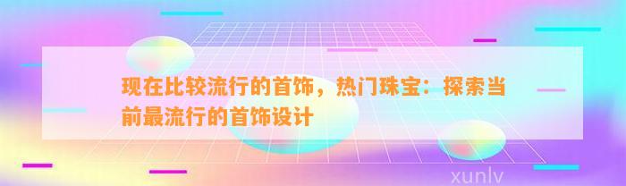 现在比较流行的首饰，热门珠宝：探索当前最流行的首饰设计