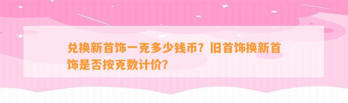 兑换新首饰一克多少钱币？旧首饰换新首饰是不是按克数计价？