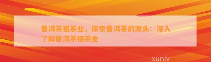 普洱茶祖茶业，探索普洱茶的源头：深入熟悉普洱茶祖茶业