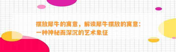 摆放犀牛的寓意，解读犀牛摆放的寓意：一种神秘而深沉的艺术象征