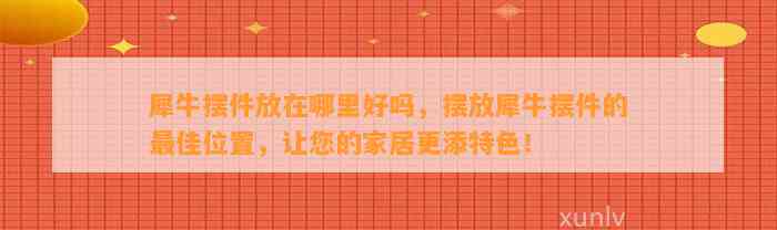 犀牛摆件放在哪里好吗，摆放犀牛摆件的最佳位置，让您的家居更添特色！