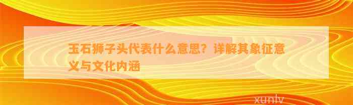 玉石狮子头代表什么意思？详解其象征意义与文化内涵