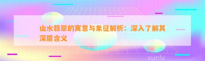 山水翡翠的寓意与象征解析：深入熟悉其深层含义