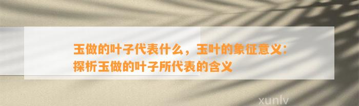 玉做的叶子代表什么，玉叶的象征意义：探析玉做的叶子所代表的含义