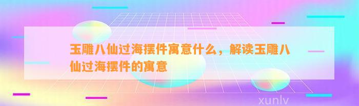 玉雕八仙过海摆件寓意什么，解读玉雕八仙过海摆件的寓意