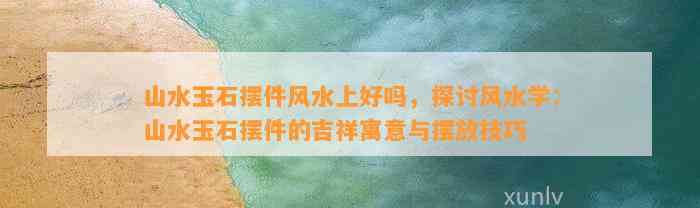 山水玉石摆件风水上好吗，探讨风水学：山水玉石摆件的吉祥寓意与摆放技巧