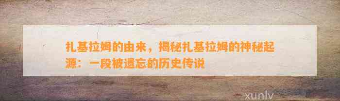 扎基拉姆的由来，揭秘扎基拉姆的神秘起源：一段被遗忘的历史传说