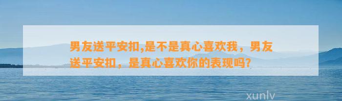 男友送平安扣,是不是真心喜欢我，男友送平安扣，是真心喜欢你的表现吗？