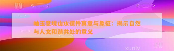 岫玉意境山水摆件寓意与象征：揭示自然与人文和谐共处的意义