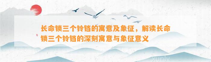 长命锁三个铃铛的寓意及象征，解读长命锁三个铃铛的深刻寓意与象征意义