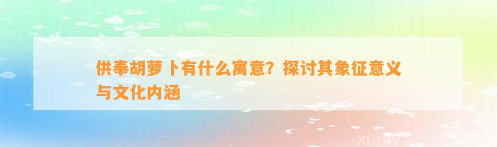 供奉胡萝卜有什么寓意？探讨其象征意义与文化内涵