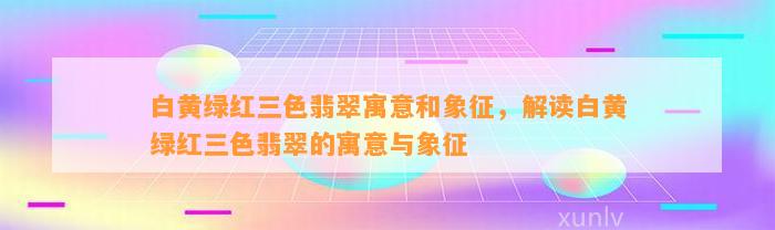 白黄绿红三色翡翠寓意和象征，解读白黄绿红三色翡翠的寓意与象征