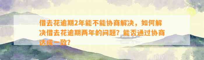 借去花逾期2年能不能协商解决，如何解决借去花逾期两年的问题？能否通过协商达成一致？