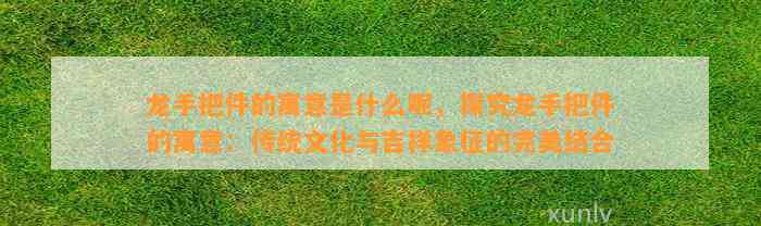 龙手把件的寓意是什么呢，探究龙手把件的寓意：传统文化与吉祥象征的完美结合