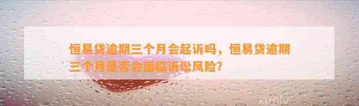 恒易贷逾期三个月会起诉吗，恒易贷逾期三个月是否会面临诉讼风险？