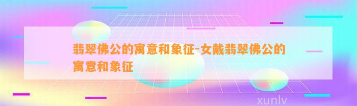 翡翠佛公的寓意和象征-女戴翡翠佛公的寓意和象征