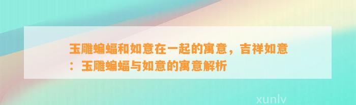 玉雕蝙蝠和如意在一起的寓意，吉祥如意：玉雕蝙蝠与如意的寓意解析