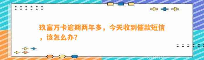 玖富万卡逾期两年多，今天收到催款短信，该怎么办？