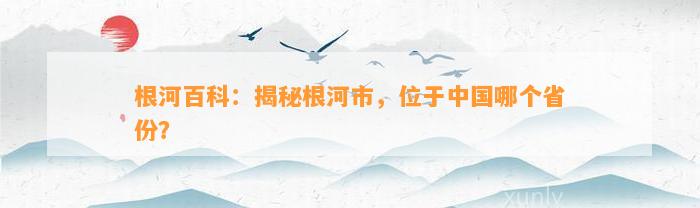 根河百科：揭秘根河市，位于中国哪个省份？