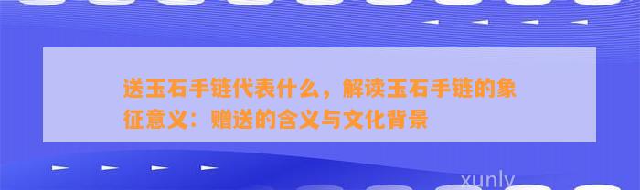 送玉石手链代表什么，解读玉石手链的象征意义：赠送的含义与文化背景