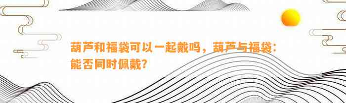 葫芦和福袋可以一起戴吗，葫芦与福袋：能否同时佩戴？