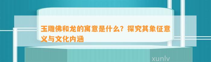 玉雕佛和龙的寓意是什么？探究其象征意义与文化内涵