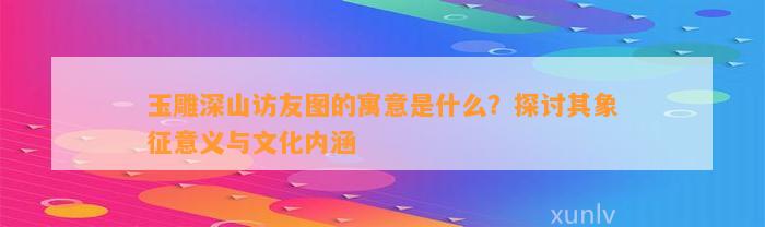 玉雕深山访友图的寓意是什么？探讨其象征意义与文化内涵