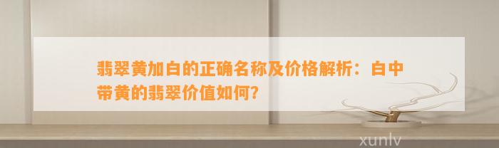 翡翠黄加白的正确名称及价格解析：白中带黄的翡翠价值怎样？