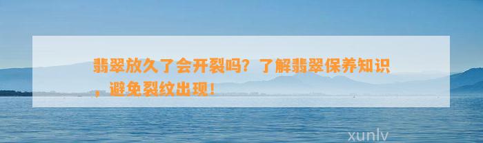 翡翠放久了会开裂吗？熟悉翡翠保养知识，避免裂纹出现！