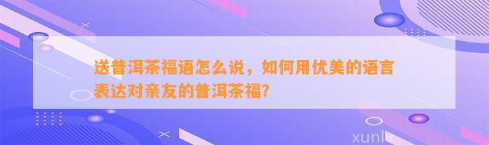 送普洱茶福语怎么说，怎样用优美的语言表达对亲友的普洱茶福？